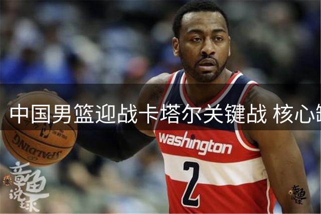 中国男篮迎战卡塔尔关键战 核心缺阵对手仍不容小觑