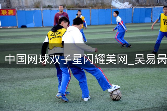 中国网球双子星闪耀美网 吴易昺王欣瑜双双挺进次轮