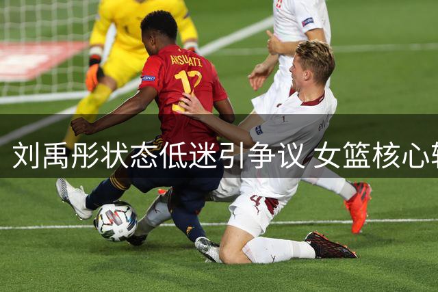 刘禹彤状态低迷引争议 女篮核心轮换席位恐不保