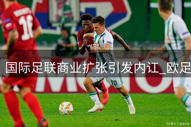 国际足联商业扩张引发内讧 欧足联强硬表态：理念不合难退让