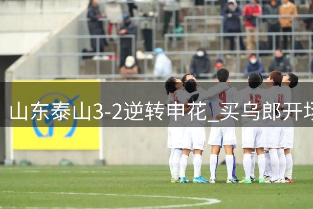 山东泰山3-2逆转申花 买乌郎开场闪击李小恒绝杀