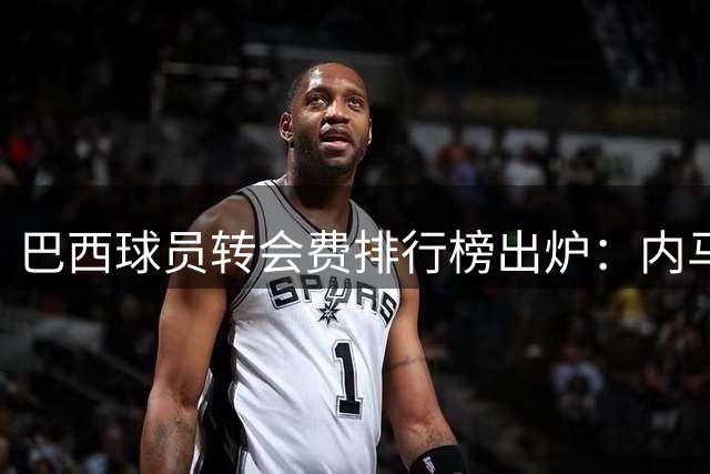 巴西球员转会费排行榜出炉：内马尔独占三席，吉马良斯位列第六