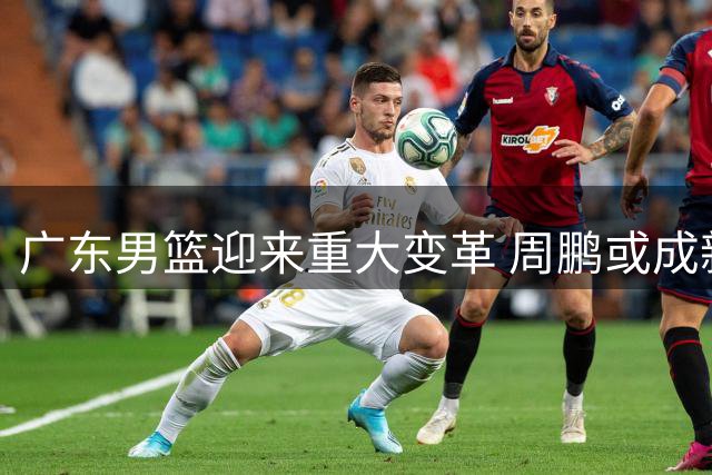 广东男篮迎来重大变革 周鹏或成新帅人选引热议