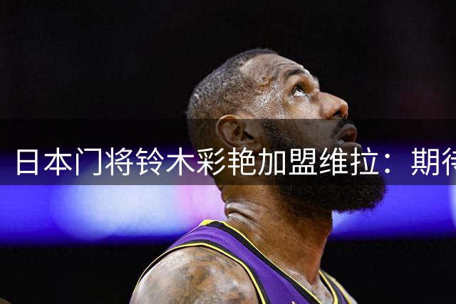 日本门将铃木彩艳加盟维拉：期待在英超最高舞台证明自己
