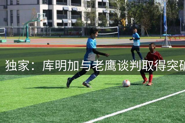 独家：库明加与老鹰谈判取得突破 1+1短约或成双赢选择