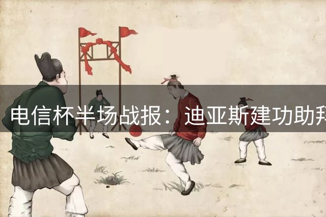 电信杯半场战报：迪亚斯建功助拜仁暂领先，莱比锡大将伤退