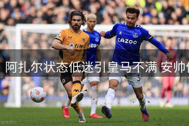 阿扎尔状态低迷引皇马不满 安帅信任恐难持久
