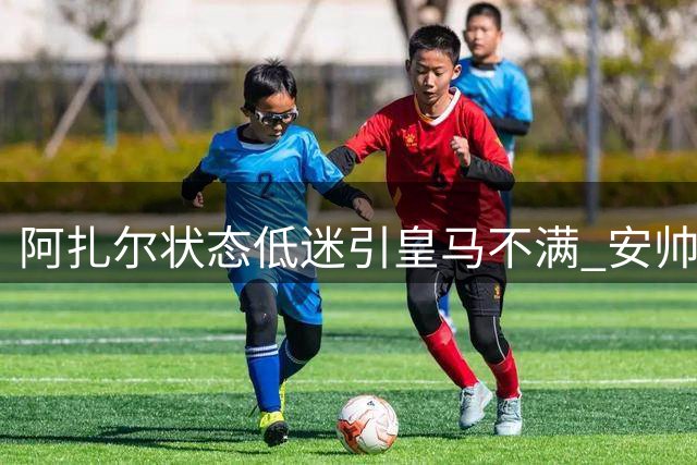 阿扎尔状态低迷引皇马不满 安帅信任恐难持久