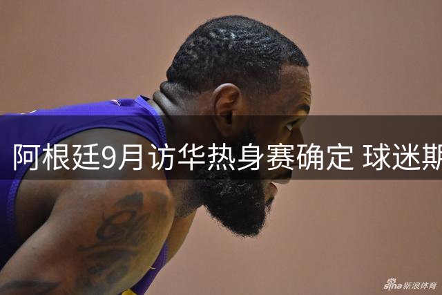 阿根廷9月访华热身赛确定 球迷期待的梅西对决国足将落空