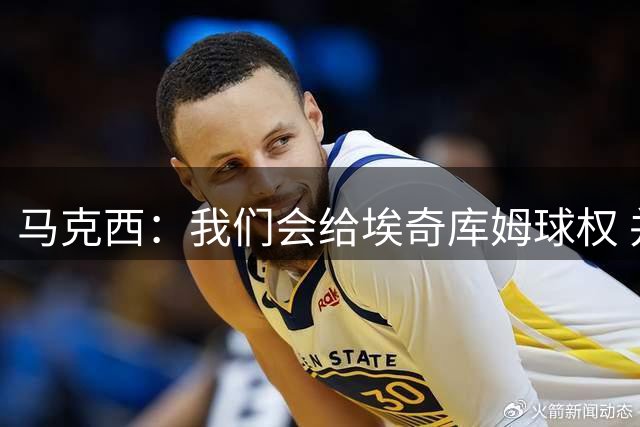 马克西：我们会给埃奇库姆球权 并督促他保持侵略性