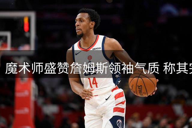 魔术师盛赞詹姆斯领袖气质 称其完美适配76人球星阵容